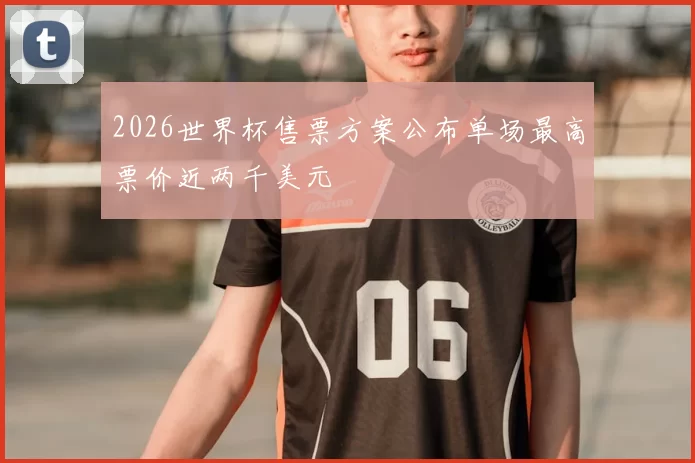 2026世界杯售票方案公布单场最高票价近两千美元
