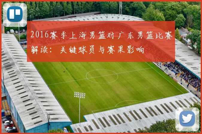 2016赛季上海男篮对广东男篮比赛解读：关键球员与赛果影响
