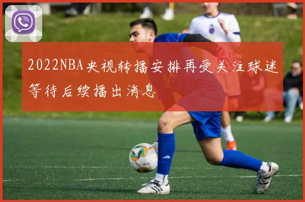 2022NBA央视转播安排再受关注球迷等待后续播出消息