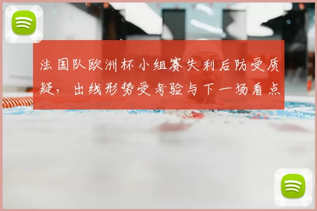法国队欧洲杯小组赛失利后防受质疑，出线形势受考验与下一场看点