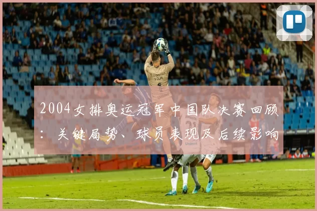 2004女排奥运冠军中国队决赛回顾：关键局势、球员表现及后续影响