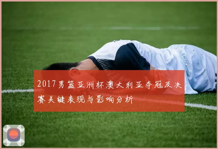 2017男篮亚洲杯澳大利亚夺冠及决赛关键表现与影响分析