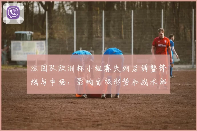 法国队欧洲杯小组赛失利后调整锋线与中场，影响晋级形势和战术部署抉择
