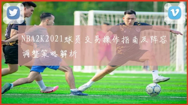 NBA2K2021球员交易操作指南及阵容调整策略解析