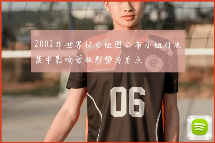 2002年世界杯分组图公布小组对决集中影响晋级形势与看点