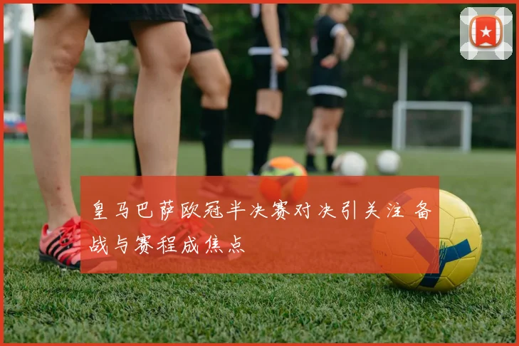 皇马巴萨欧冠半决赛对决引关注 备战与赛程成焦点