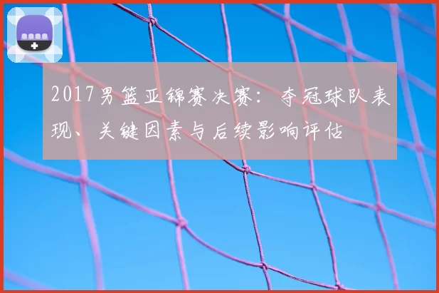 2017男篮亚锦赛决赛：夺冠球队表现、关键因素与后续影响评估