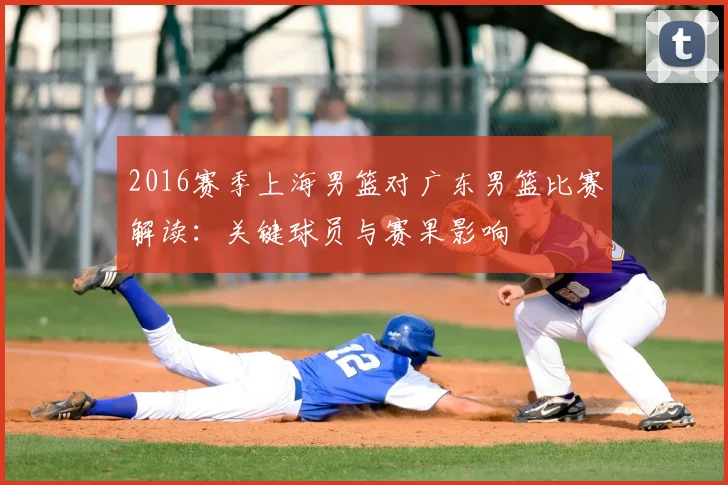 2016赛季上海男篮对广东男篮比赛解读：关键球员与赛果影响
