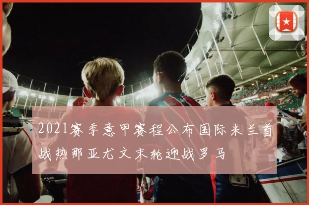 2021赛季意甲赛程公布国际米兰首战热那亚尤文末轮迎战罗马