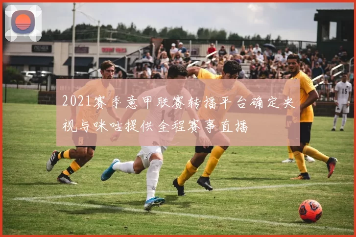 2021赛季意甲联赛转播平台确定央视与咪咕提供全程赛事直播