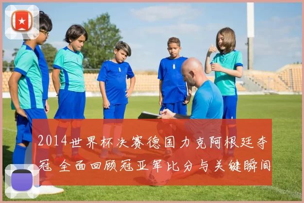 2014世界杯决赛德国力克阿根廷夺冠 全面回顾冠亚军比分与关键瞬间