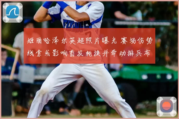 姬丽哈泽尔英超照片曝光 赛场伤势线索或影响首发轮换并牵动排兵布阵