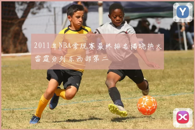2011年NBA常规赛最终排名揭晓热火雷霆分列东西部第二