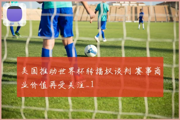 美国推动世界杯转播权谈判 赛事商业价值再受关注_1