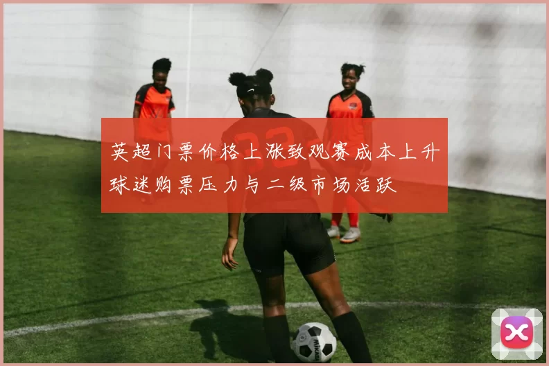 英超门票价格上涨致观赛成本上升球迷购票压力与二级市场活跃