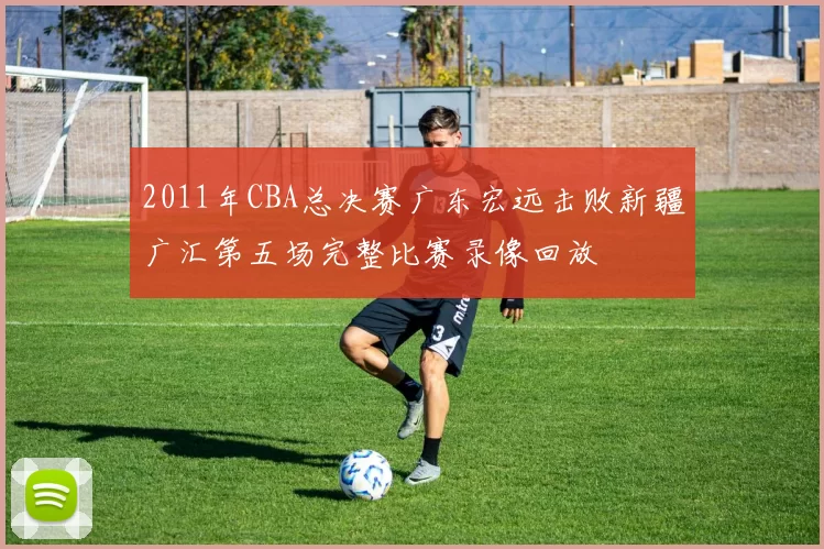 2011年CBA总决赛广东宏远击败新疆广汇第五场完整比赛录像回放