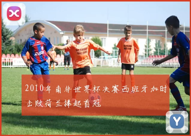 2010年南非世界杯决赛西班牙加时击败荷兰捧起首冠