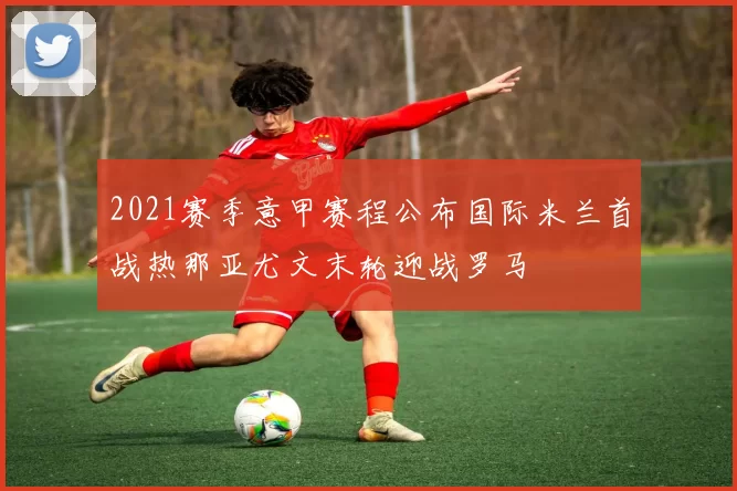 2021赛季意甲赛程公布国际米兰首战热那亚尤文末轮迎战罗马