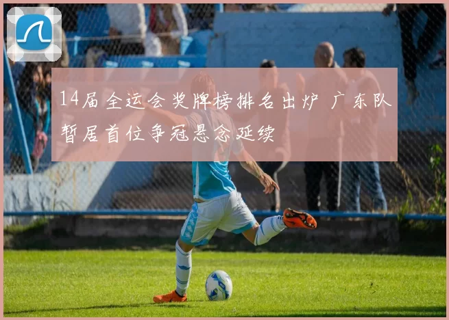 14届全运会奖牌榜排名出炉 广东队暂居首位争冠悬念延续