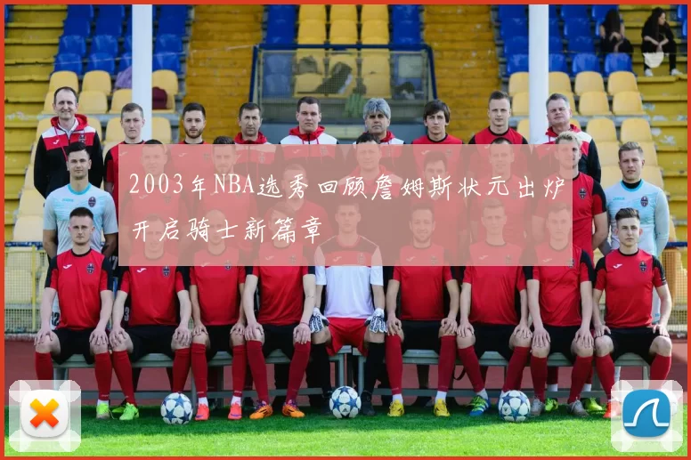 2003年NBA选秀回顾詹姆斯状元出炉开启骑士新篇章