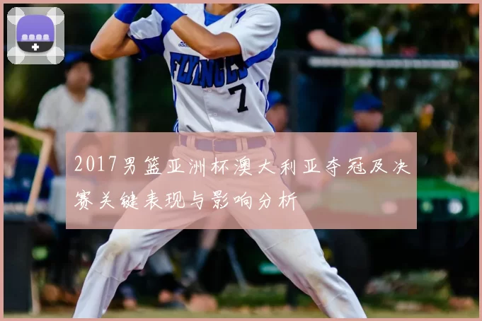 2017男篮亚洲杯澳大利亚夺冠及决赛关键表现与影响分析